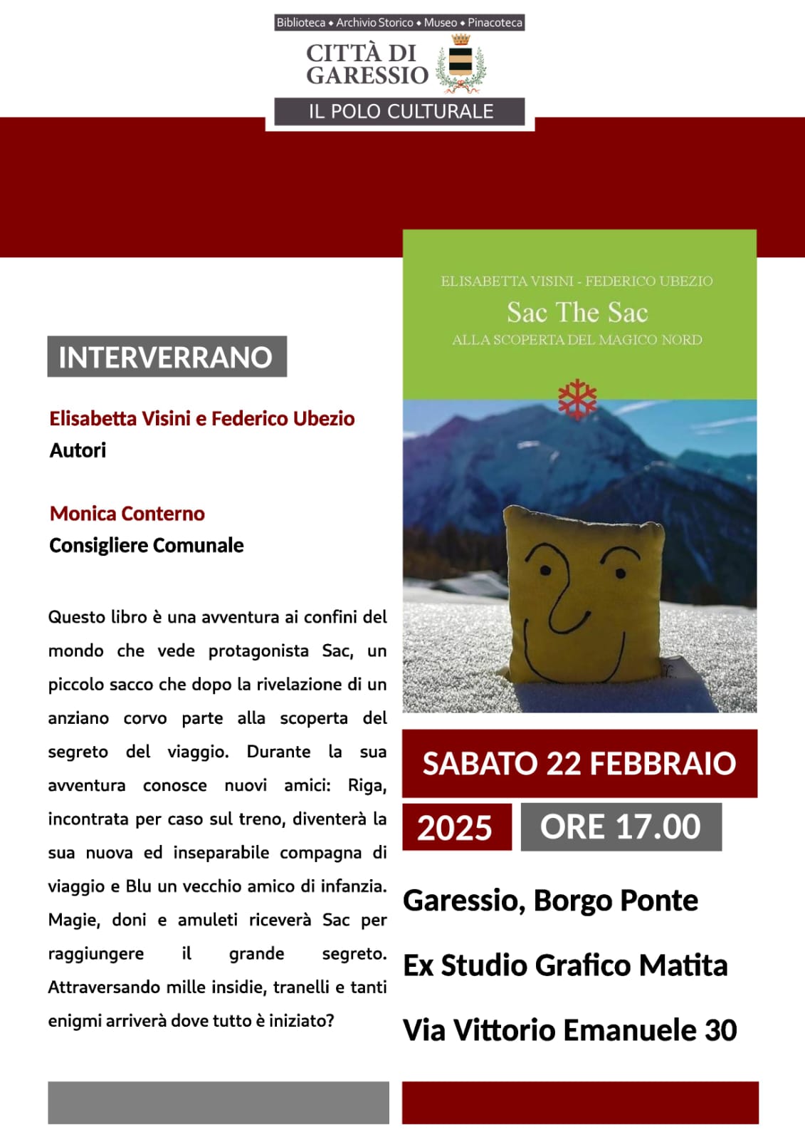 Immagine: sacco con faccia disegnata sopra sulla neve - con sfondo montagne
Il Polo Culturale di Garessio organizza la presentazione del libro "Sac The Sac" - Alla scoperta del magico nord
Interverranno Elisabetta Visini e Federico Ubezio (autori) e Monica Conterno (Consigliere Comunale).
Sabato 22 febbraio 2025 alle ore 17,00 presso l'ex Studio Grafico Matita - Via Vittorio Emanuele II n. 30.
Questo libro è un'avventura ai confini del mondo che vede protagonista Sac, un piccolo sacco che dopo la rivelazione di un anziano corvo parte alla scoperta del segreto del viaggio. Durante la sua avventura conosce nuovi amici: Riga, incontrata per caso sul treno, diventerà la sua nuova ed inseparabile compagna di viaggio e Blu un vecchio amico di infanzia.
Magie, doni e amuleti riceverà Sac per raggiungere il grande segreto. 
Attraversando mille insidie, tranelli e tanti enigmi arriverà dove tutto è iniziato?
