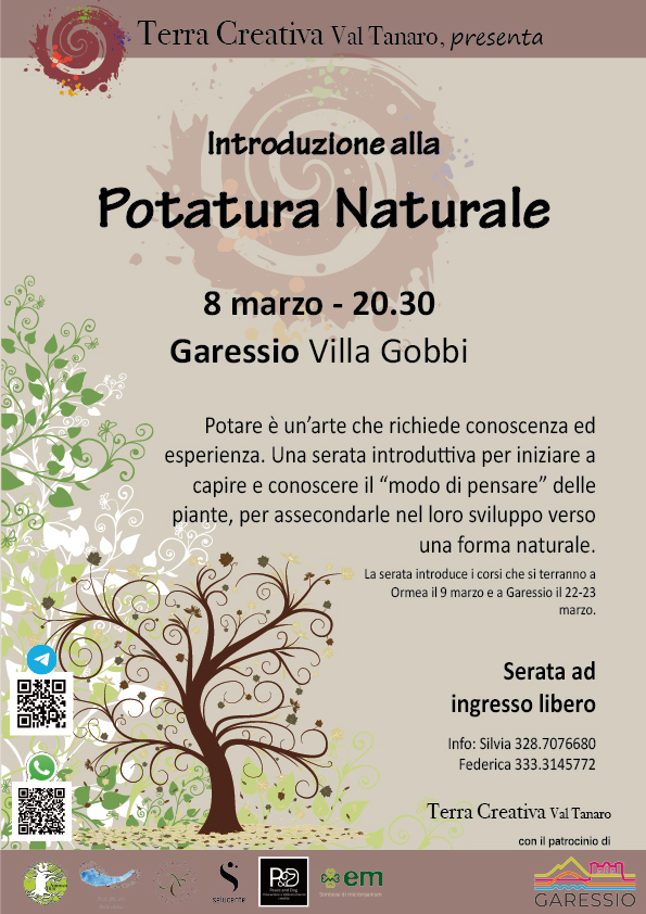 Terra Creativa Val Tanaro, presenta: introduzione alla potatura naturale. In data 8 marzo 2025, alle ore 20,30, in Garessio, in Via al Santurio n.2, in Villa Gobbi. Potare è un'arte che richiede conoscenza ed esperienza. Una serata introduttiva per iniziare a capire e conoscere il "modo di pensare" delle piante, per assecondarle nel loro sviluppo verso una forma naturale. La serata introduce i corsi che si terranno a Ormea il 9 marzo e a Garessio i 22 e 23 marzo. Serata ad ingresso libero. Per info: Silvia, cellulare: 328 7076680 o federica, cellulare: 333 3145772. Con il patrocinio del Comune di Garessio. Simbolo a spirale di Terra Creativa Val Tanaro in alto a destra. Alberi e foglie stilizzati nel quadrante in basso a sinistra, con due QR code per whatsapp e Telegram. Loghi delle associazioni che partecipano a Terra Creativa Val Tanaro nella fascia in basso.