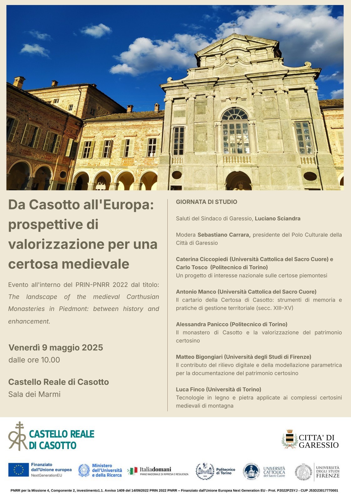 immagine: visione frontale del Castello di Casotto
Venerdì 9 maggio 2025 dalle ore 10,00 presso la Sala dei Marmi del Castello Reale di Casotto si svolgerà la giornata di studio ""Da Casotto all'Europa: prospettive di valorizzazione per una certosa medievale".

Saluti del Sindaco di Garessio Luciano Sciandra

Modera Sebastiano Carrara, presidente del Polo Culturale della Città di Garessio

Caterina Ciccopiedi (Università Cattolica del Sacro Cuore) e Carlo Tosco (Politecnico di Torino)
un progetto di interesse nazionale sulle certose piemontesi

Antonio Manco (Università Cattolica del Sacro Cuore) 
il cartario della Certosa di Casotto: strumenti di memoria e pratiche di gestione territoriale (sec. XIII-XV)

Alessandra Panicco (Politecnico di Torino)
Il monastero di Casotto e la valorizzazione del patrimonio certosino

Matteo Bigongiari  (Università degli Studi di Firenze)
il contributo del rilievo digitale e della modellazione parametrica per la documentazione del patrimonio certosino

Luca Finco (Università di Torino)
tecnologie in legno e pietra applicate ai complessi certosini medievali di montagna




