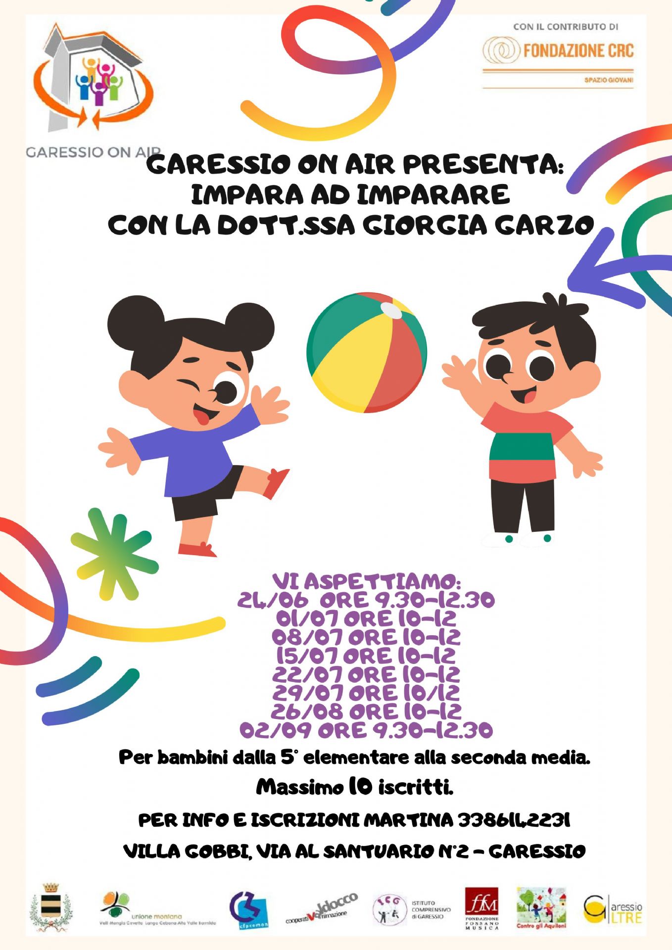Immagine: due bambini che giocano a palla
Nell'ambito del progetto "Garessio On Air" da martedì 24 giugno 2025 fino a martedì 2 settembre 2025, presso Villa Gobbi, si svolgeranno i seguenti incontri con la dott.ssa Giorgia Garzo per bambini dalla 5^ elementare alla 2^ media:
24.06.2025 dalle 9,30 alle 12,30;
01.07.2025 dalle 10,00 alle 12,00;
08.07.2025 dalle 10,00 alle 12,00;
15.07.2025 dalle 10,00 alle 12,00;
15.07.2025 dalle 10,00 alle 12,00;
22.07.2025 dalle 10,00 alle 12,00;
29.07.2025 dalle 10,00 alle 12,00;
26.08.2025 dalle 10,00 alle 12,00;
02.09.2025 dalle 9,30 alle 12,30.
Massimo 10 iscritti
Per informazioni ed iscrizioni: Martina 338 6142231