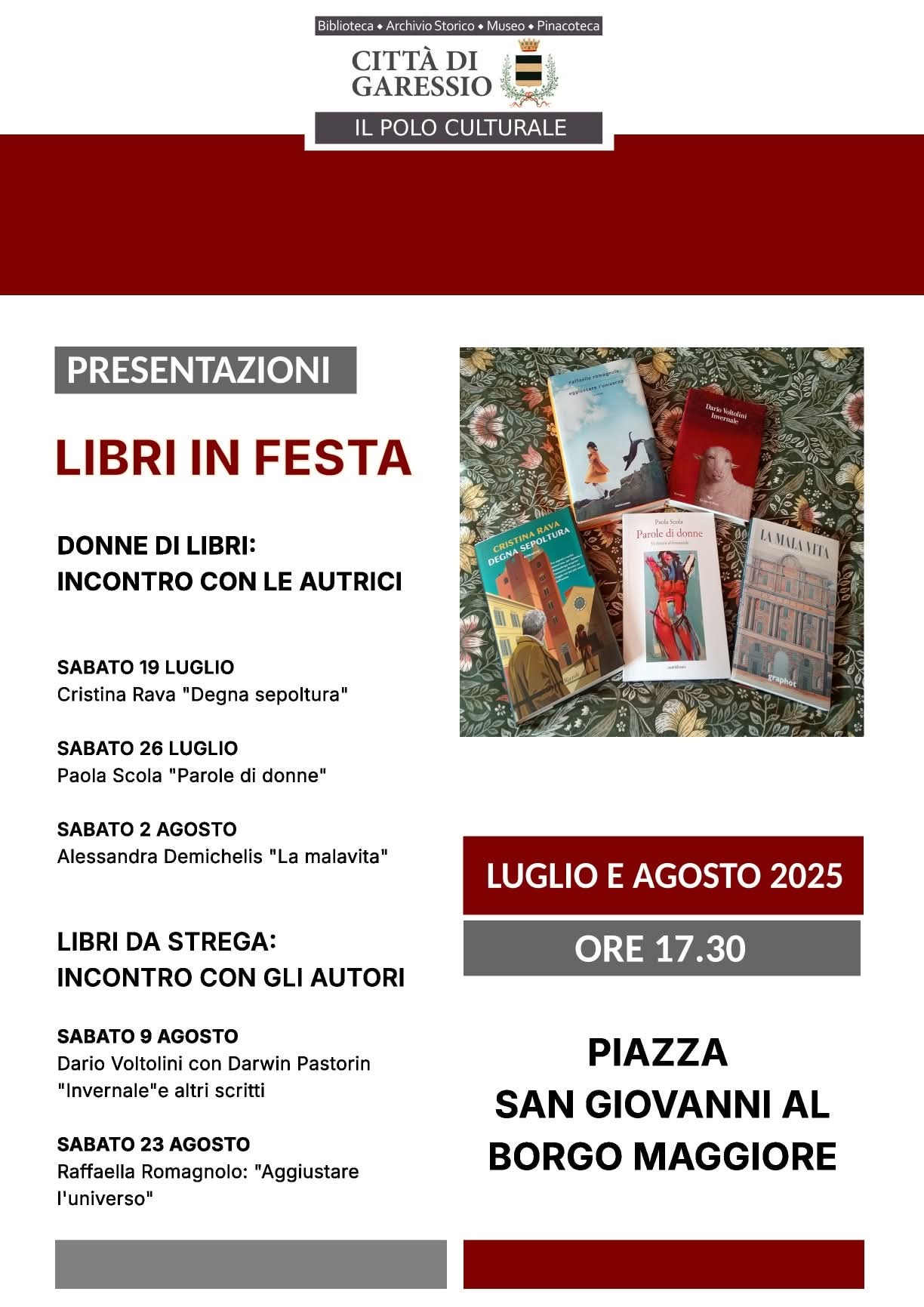 La locandina promuove la rassegna culturale "Libri in Festa", organizzata dal Polo Culturale della Città di Garessio nei mesi di luglio e agosto 2025. Il titolo è evidenziato in rosso: "Libri in Festa – Presentazioni". Sono presenti due sezioni di eventi:

Donne di libri: incontro con le autrici, con tre appuntamenti:

Sabato 19 luglio con Cristina Rava, che presenta "Degna sepoltura".

Sabato 26 luglio con Paola Scola, "Parole di donne".

Sabato 2 agosto con Alessandra Demichelis, "La malavita".

Libri da Strega: incontro con gli autori, con due incontri:

Sabato 9 agosto con Dario Voltolini e Darwin Pastorin, "Invernale" e altri scritti.

Sabato 23 agosto con Raffaella Romagnolo, "Aggiustare l’universo".

In basso a destra sono riportati luogo e orario: gli incontri si tengono alle ore 17.30, in Piazza San Giovanni al Borgo Maggiore.
Accanto al testo, una fotografia mostra i cinque libri citati, disposti su un tessuto floreale.

In alto è presente il logo della Città di Garessio – Il Polo Culturale, con le diciture Biblioteca, Archivio Storico, Museo, Pinacoteca.