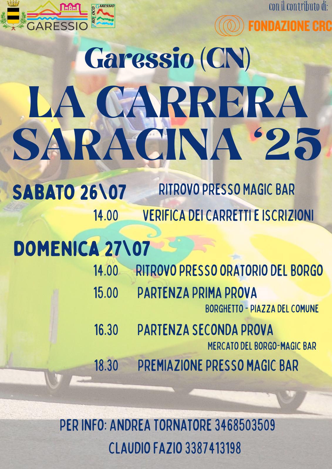 La locandina pubblicizza l’evento “La Carrera Saracina ‘25” che si svolge a Garessio (CN) nei giorni sabato 26 e domenica 27 luglio 2025. Lo sfondo dell’immagine mostra un carretto da corsa giallo acceso con decorazioni colorate, guidato da una persona con casco giallo. In alto sono presenti i loghi del Comune di Garessio, della Pro Loco e della Fondazione CRC (che contribuisce all’iniziativa).

Programma:

Sabato 26 luglio
Ore 14.00 – Verifica dei carretti e iscrizioni (ritrovo presso Magic Bar)

Domenica 27 luglio
Ore 14.00 – Ritrovo presso Oratorio del Borgo
Ore 15.00 – Partenza prima prova (tratto: Borghetto – Piazza del Comune)
Ore 16.30 – Partenza seconda prova (tratto: Mercato del Borgo – Magic Bar)
Ore 18.30 – Premiazione presso Magic Bar

In fondo alla locandina sono indicati i contatti per informazioni:
Andrea Tornatore (cell. 346 8503509) e Claudio Fazio (cell. 338 7413198)