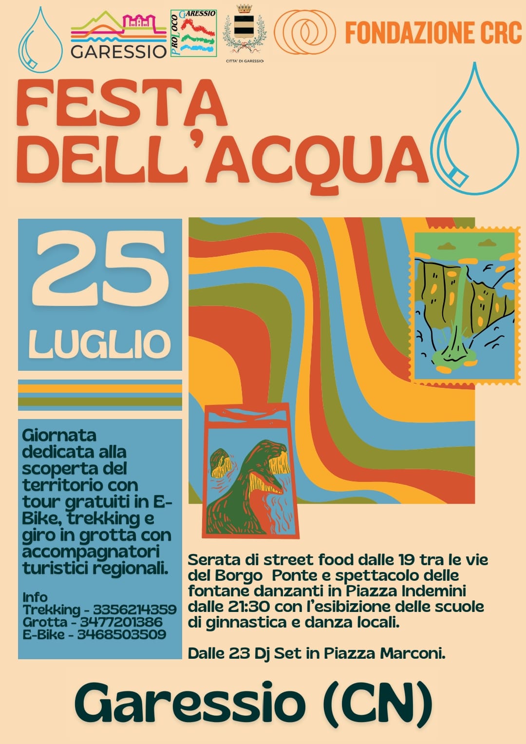 Sfondo beige-rosato con grafiche dai colori vivaci (arancio, verde, azzurro, giallo e rosso) e illustrazioni stilizzate di paesaggi naturali, grotte e corsi d’acqua. In alto compaiono i loghi degli enti promotori: Comune di Garessio, Pro Loco, Fondazione CRC.

Titolo principale in grande: FESTA DELL’ACQUA.

Sotto, su sfondo azzurro, è indicata la data: 25 luglio.

Testo descrittivo:

"Giornata dedicata alla scoperta del territorio con tour gratuiti in E-Bike, trekking e giro in grotta con accompagnatori turistici regionali."
Info:
Trekking – 335 621 4359
Grotta – 347 720 1386
E-Bike – 346 850 3509

Segue il programma serale:

"Serata di street food dalle 19 tra le vie del Borgo Ponte e spettacolo delle fontane danzanti in Piazza Indemini dalle 21:30 con l’esibizione delle scuole di ginnastica e danza locali."
"Dalle 23 Dj Set in Piazza Marconi."

In basso, il nome della località in grande: Garessio (CN).