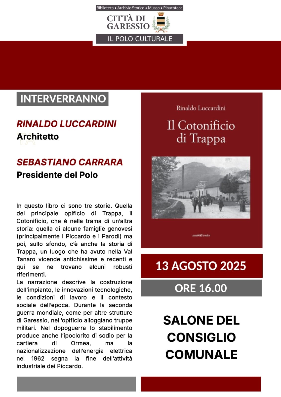 immagine: copertina del libro
Mercoledì 13 agosto 2025 ore 16,00 presso il Salone del Consiglio Comunale si svolgerà la presentazione del libro "Il Cotonificio di Trappa" di Riccardo Luccardini.
Interverranno Rinaldo Luccardini (Architetto) e Sebastiano Carrara (Presidente del Polo).
In questo libro ci sono tre storie. Quella del principale opificio di Trappa, il Cotonificio, che è nella trama di un'altra storia: quella di alcune famiglie genovesi (principalmente i Piccardo e i Parodi) ma poi, sullo sfondo, c'è anche la storia di Trappa, un luogo che ha avuto nella Val Tanaro vicende antichissime e recenti e qui se ne trovano alcuni robusti riferimenti. La narrazione descrive la costruzione dell'impianto, le innovazioni tecnologiche, le condizioni di lavoro e il contesto sociale dell'epoca. Durante la seconda guerra mondiale, come per altre strutture di Garessio, nell'opificio alloggiano truppe militari. Nel dopoguerra lo stabilimento produce anche l'ipoclorito di sodio per la cartiera di Ormea, ma la nazionalizzazione dell'energia elettrica nel 1962 segna la fine dell'attività industriale del Piccardo.