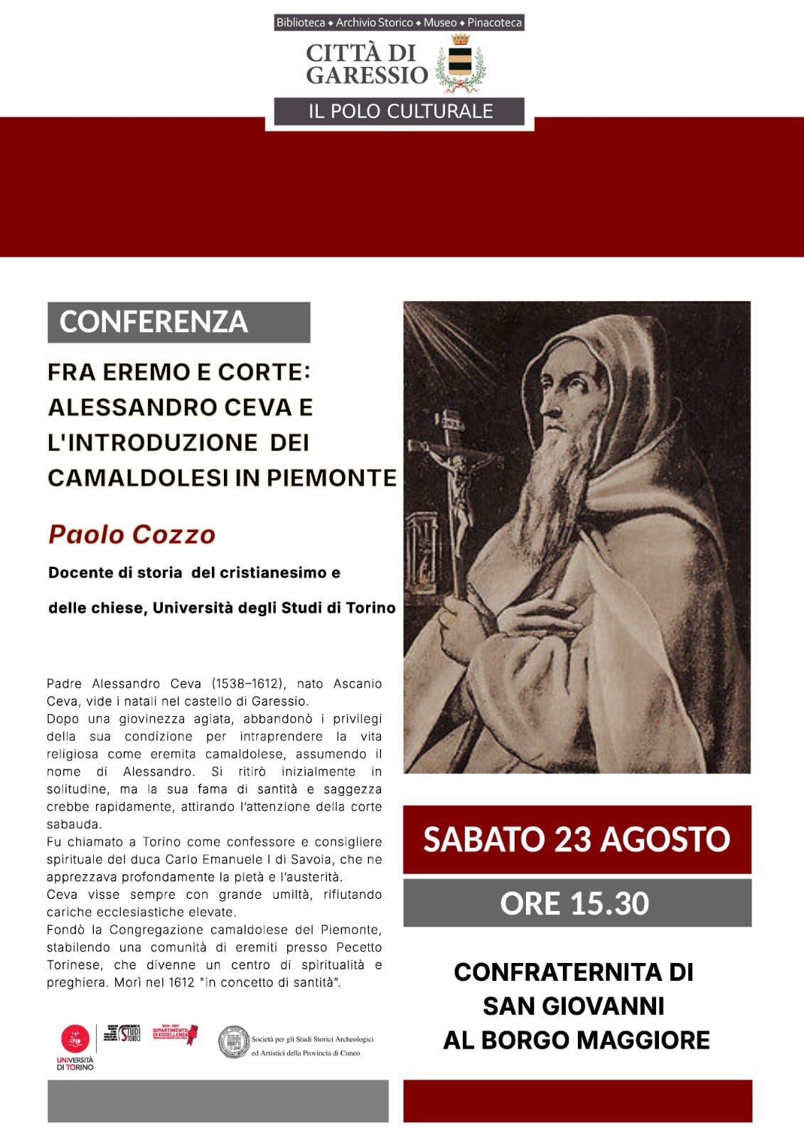 Immagine: Padre Alessandro Ceva
Sabato 23 agosto 2025, alle ore 15,0, presso la Confraternita di San Giovanni al Borgo Maggiore, si svolgerà la conferenza "Fra Eremo e Corte: Alessandro Ceva e l'introduzione dei Camaldolesi in Piemonte" di Paolo Cozzo, docente di storia del cristianesimo e delle chiese, Università degli Studi di Torino.
Padre Alessandro Ceva (1538-1612), nato Ascanio Ceva, vide i natali nel Castello di Garessio. Dopo una giovinezza agiata, abbandonò i privilegi della sua condizione per intraprendere la vita religiosa come eremita camaldolese, assumendo il nome di Alessandro. Si ritirò inizialmente in solitudine, ma la sua fama di santità e saggezza crebbe rapidamente, attirando l'attenzione della corte sabauda. Fu chiamato a Torino come confessore e consigliere spirituale del duca Carlo Emanuele I di Savoia, che ne apprezzava profondamente la pietà e l'austerità. Ceva visse sempre con grande umiltà, rifiutando cariche ecclesiastiche elevate. Fondò la Congregazione camaldolese del Piemonte, stabilendo una comunità di eremiti presso Pecetto Torinese, che divenne un centro di spiritualità e preghiera. Morì nel 1612 "in concetto di santità".