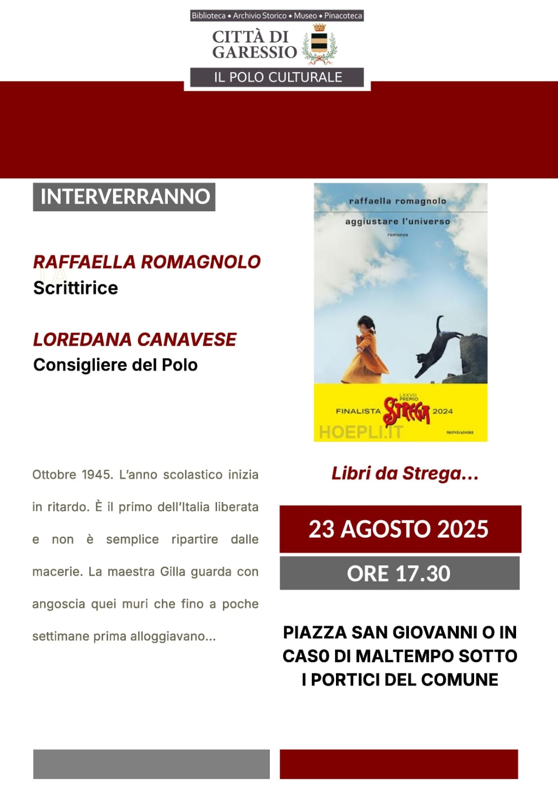 immagine: copertina del libro
Sabato 23 agosto 2025 alle ore 17,30, presso Piazza San Giovanni, si svolgerà la presentazione del libro di Raffaella Romagnolo "Aggiustare l'universo", finalista del premio Strega 2024.
Interverranno:
Raffaella Romagnolo - scrittrice
Loredana Canavese - Consigliere del Polo
In caso di maltempo la presentazione verrà effettuata sotto i portici del Comune.

Ottobre 1945. L'anno scolastico inizia in ritardo. E' il primo dell'Italia liberata e non è semplice ripartire dalle macerie. La maestra Gilla guarda con angoscia quei muri che fino a poche settimane prima alloggiavano...