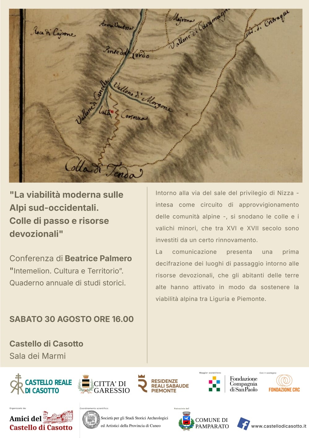 immagine: mappa con strade
Sabato 30 agosto 2025 alle ore 16,00, presso la Sala dei Marmi del Castello di Casotto, si svolgerà la conferenza di Beatrice Palmero "La viabilità moderna sulle Alpi sud-occidentali. Colle di passo e risorse devozionali".
Intorno alla via del sale del privilegio di Nizza - intesa come circuito di approvvigionamento delle comunità alpine . si snodano le colle e i valichi minori, che tra XVI e XVII secolo sono investiti da un certo innovamento. 
La comunicazione presenta una prima decifrazione dei luoghi di passaggio intorno alle risorse devozionali, che gli abitanti delle terre alte hanno attivato in modo da sostenere la viabilità alpina tra Liguria e Piemonte.