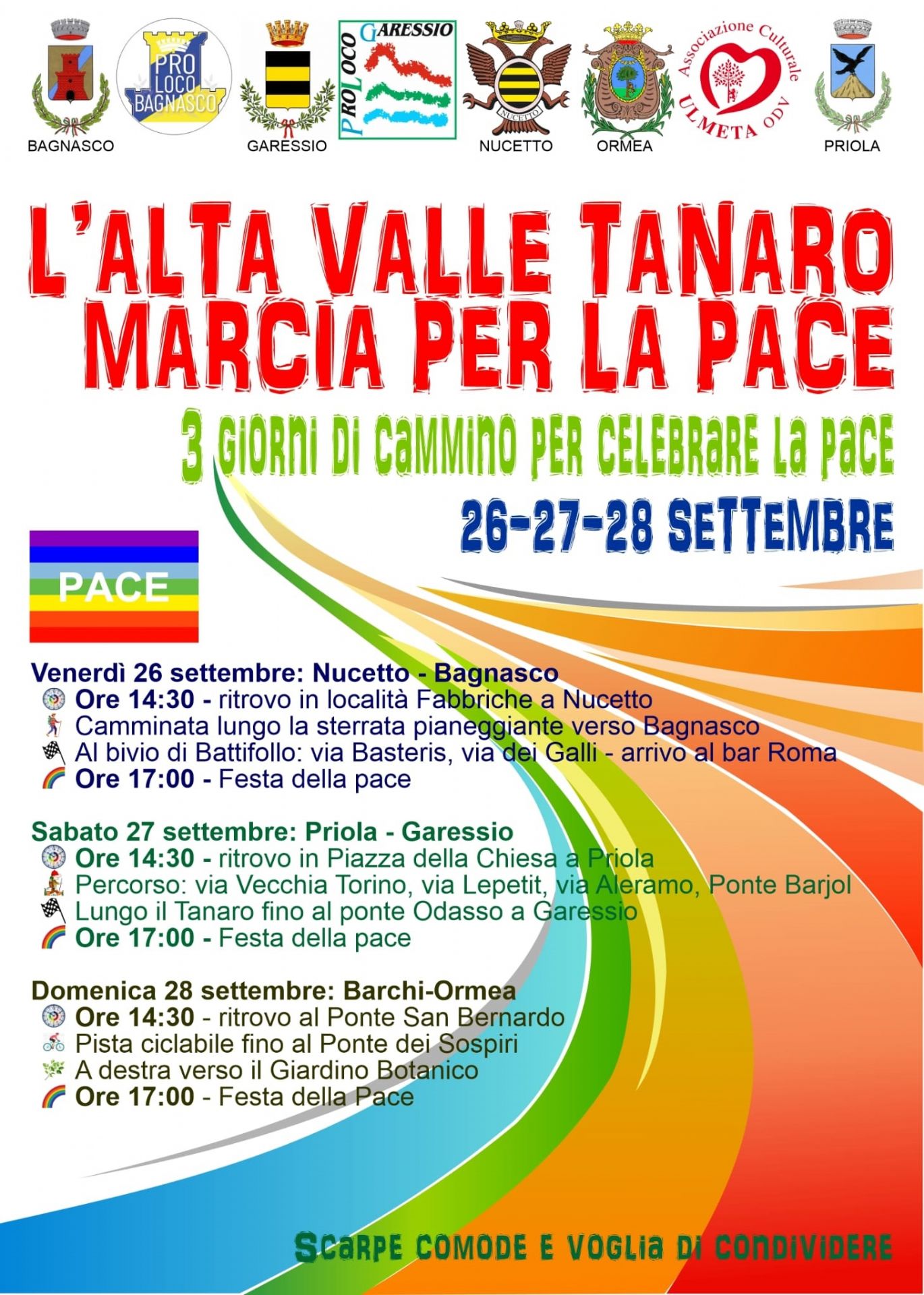 Venerdì 26 settembre: Nucetto - Bagnasco
ore 14,30: ritrovo in località Fabbriche a Nucetto
camminata lungo la sterrata pianeggiante verso Bagnasco
al bivio di Battifollo: via Basteris, via dei Galli - arrivo al Bar Roma
ore 17,00 festa della pace

Sabato 27 settembre: Priola - Garessio
ore 14,30: ritrovo in Piazza della Chiesa a Priola
percorso: via Vecchia Torino, via Lepetit, via Aleramo, Ponte Barjols
lungo il Tanaro fino al Ponte Odasso a Garessio
ore 17,00 festa della pace

Domenica 28 settembre: Barchi - Ormea
ore 14,30: ritrovo al Ponte San Bernardo
pista ciclabile fino al Ponte dei Sospiri
a desta verso il giardino botanico
ore 17,00: festa della pace

Scarpe comode e voglia di condividere



