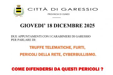 Giovedì 18 dicembre 2025 si svolgeranno due appuntamenti con i Carabinieri di Garessio per parlare di truffe telematiche, furti, pericoli della rete, cyberbullismo:
- ore 14,30 presso l'Opera Pia Garelli;
- ore 18,00 presso il Salone Consiliare del Comune.

La cittadinanza è invitata a partecipare.