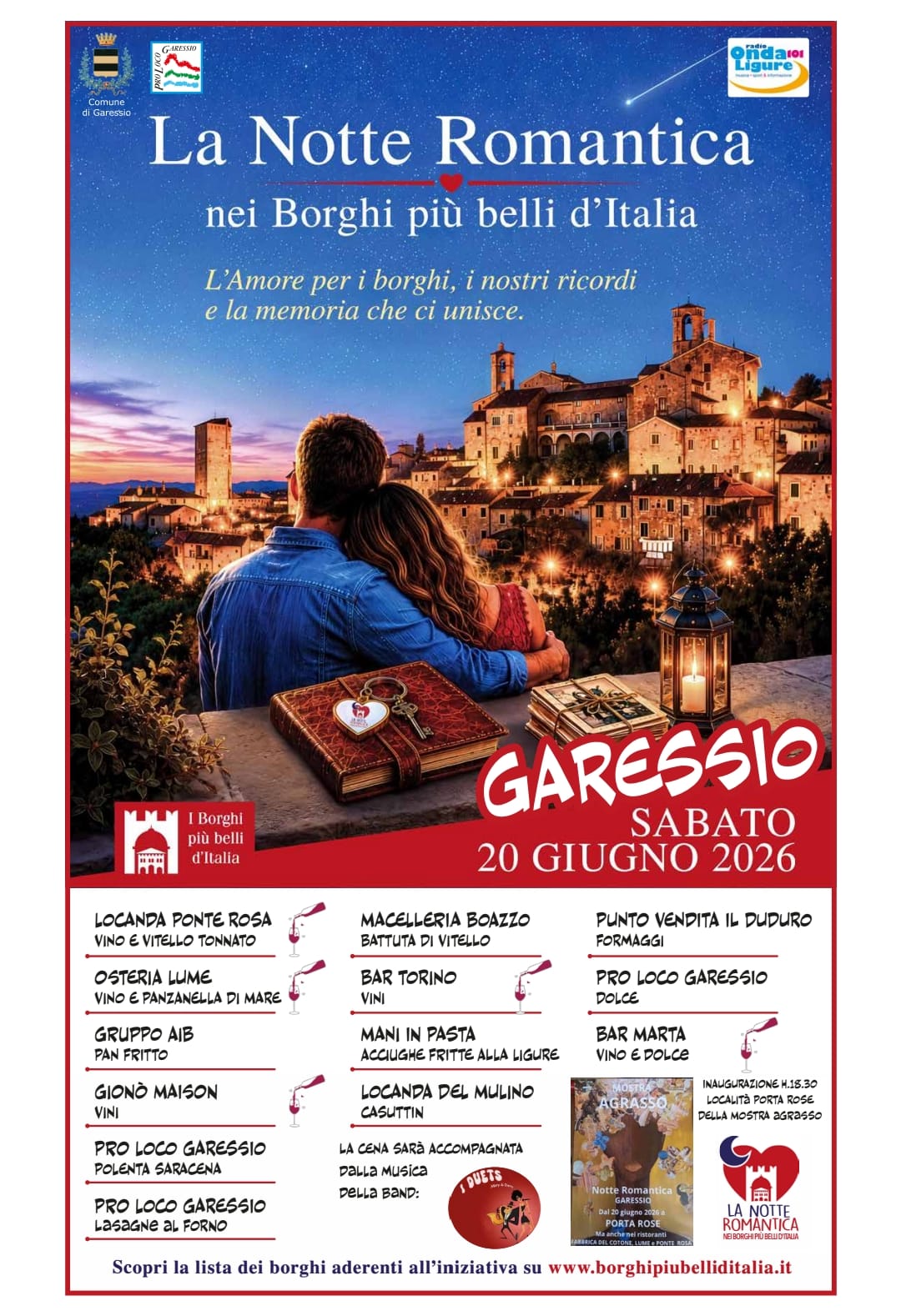 immagine: due persone abbracciate e sfondo paese
La Notte Romantica nei Borghi più belli d'Italia 
L'amore per i borghi, i nostri ricordi e la memoria di chi ci unisce
Sabato 20 giugno 2026, presso il Borgo Medievale, si svolgerà la Notte Romantica nei Borghi più Belli d'Italia.
Locanda Ponte Rosa - Vino e vitello tonnato
Osteria Lume - Vino e panzanella di mare
Gruppo AIB - Pan fritto
Gionò Maison - Vini
Pro Loco Garessio - Polenta saracena, lasagne al forno e dolce
Macelleria Boazzo - Battuta di vitello
Bar Torino - Vini
Mani in Pasta - Acciughe fritte alla ligure
Locanda del Mulino - Casuttin
Punto vendita il Duduro - Formaggi
Bar Marta - Vino e dolce
La cena sarà accompagnata dalla musica della band "I Duets".
Alle ore 15,30 verrà inaugurata la mostra "Agrasso" presso Porta Rose
