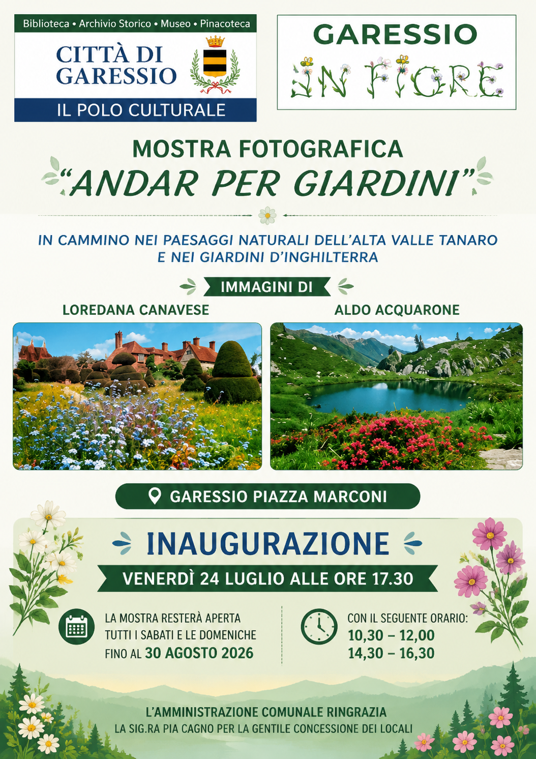 immagini: 2 foto di paesaggi
La mostra fotografica "Andar per giardini" in cammino nei paesaggi naturali dell'Alta Valle Tanaro e nei giardini d'Inghilterra con immagini di Loredana Canavese ed Aldo Acquarone si svolgerà in Piazza Marconi tutti i sabati e le domeniche dalle 10,30 alle 12,00 e dalle 14,30 alle 16,30 dal 24 luglio al 30 agosto 2026.
L'inaugurazione si svolgerà venerdì 24 luglio alle ore 17,30.
L'Amministrazione Comunale ringrazia la Sig.ra Pia Cagna per la gentile concessione dei locali