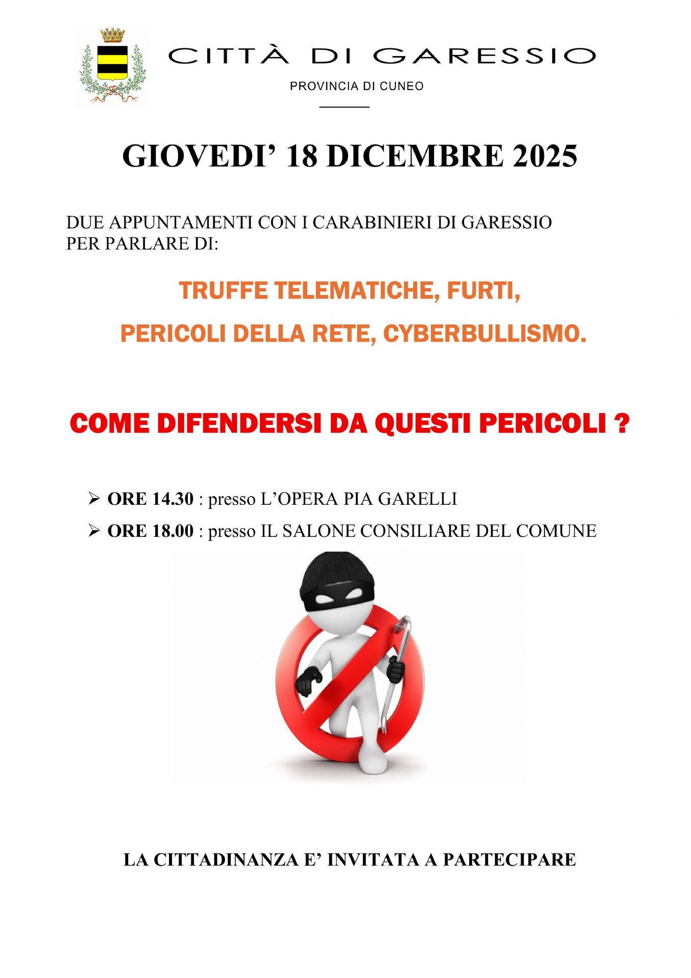 Giovedì 18 dicembre 2025 si svolgeranno due appuntamenti con i Carabinieri di Garessio per parlare di truffe telematiche, furti, pericoli della rete, cyberbullismo:
- ore 14,30 presso l'Opera Pia Garelli;
- ore 18,00 presso il Salone Consiliare del Comune.

La cittadinanza è invitata a partecipare.