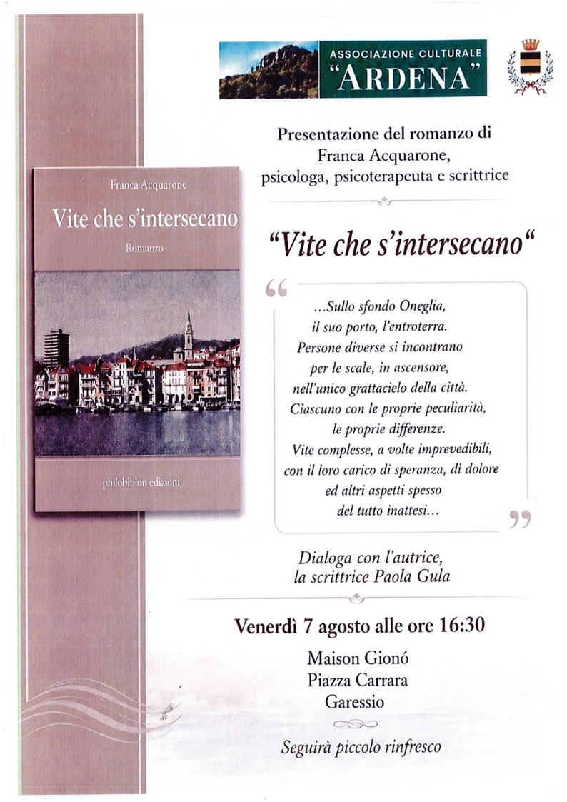 Venerdì 7 agosto 2026, presso Maison Gionò - Piazza Carrara - alle ore 16,30 si terrà la presentazione del romanzo di Franca Acquarone "Vite che s'intersecano".
... sullo sfondo Oneglia, il suo porto, l'entroterra. Persone diverse si incontrano per le scale, in ascensore, nell'unico grattacielo della città. Ciascuno con le proprie peculiarità, le proprie differenze. Vite complesse, a volte imprevedibili, con il loro carico di speranza, di dolore ed altri aspetti spesso del tutto inattesi....
Dialoga con l'autrice la scrittrice Paola Gula
Seguirà piccolo rinfresco