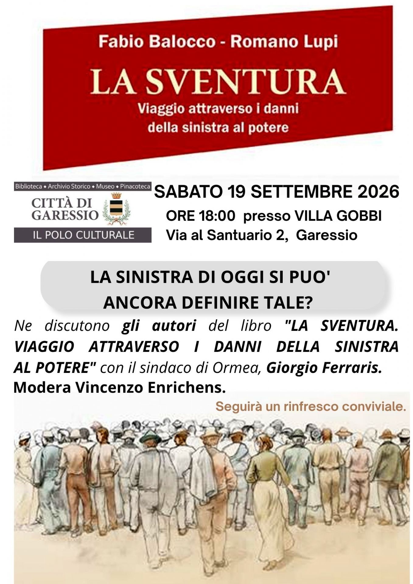 Sabato 19 settembre 2026 alle ore 18,00, presso Villa Gobbi, si svolgerà l'incontro in cui gli autori del libro "La sventura. Viaggio attraverso i danni della sinistra al potere" Fabio Balocco e Romano Lupi discuteranno sul tema "la sinistra di oggi si può ancora definire tale?" con il Sindaco di Ormea Giorgio Ferraris.
Modererà Vincenzo Enrichens.
Seguirà un rinfresco conviviale.